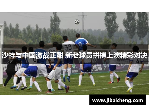 沙特与中国激战正酣 新老球员拼搏上演精彩对决