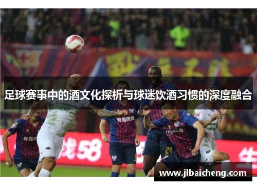 足球赛事中的酒文化探析与球迷饮酒习惯的深度融合
